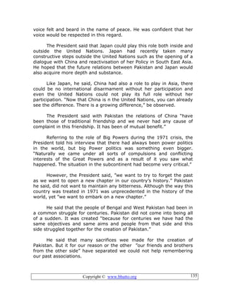 Copyright © www.bhutto.org 135
voice felt and beard in the name of peace. He was confident that her
voice would be respected in this regard.
The President said that Japan could play this role both inside and
outside the United Nations. Japan had recently taken many
constructive steps outside the United Nations such as the opening of a
dialogue with China and reactivisation of her Policy in South East Asia.
He hoped that the future relations between Pakistan and Japan would
also acquire more depth and substance.
Like Japan, he said, China had also a role to play in Asia, there
could be no international disarmament without her participation and
even the United Nations could not play its full role without her
participation. “Now that China is n the United Nations, you can already
see the difference. There is a growing difference,” be observed.
The President said with Pakistan the relations of China “have
been those of traditional friendship and we never had any cause of
complaint in this friendship. It has been of mutual benefit.”
Referring to the role of Big Powers during the 1971 crisis, the
President told his interview that there had always been power politics
in the world, but big Power politics was something even bigger.
“Naturally we came under all sorts of compulsions and conflicting
interests of the Great Powers and as a result of it you saw what
happened. The situation in the subcontinent had become very critical.”
However, the President said, ”we want to try to forget the past
as we want to open a new chapter in our country’s history.” Pakistan
he said, did not want to maintain any bitterness. Although the way this
country was treated in 1971 was unprecedented in the history of the
world, yet ”we want to embark on a new chapter.”
He said that the people of Bengal and West Pakistan had been in
a common struggle for centuries. Pakistan did not come into being all
of a sudden. It was created “because for centuries we have had the
same objectives and same aims and people from that side and this
side struggled together for the creation of Pakistan.”
He said that many sacrifices wee made for the creation of
Pakistan. But it for our reason or the other ”our friends and brothers
from the other side” have separated we could not help remembering
our past associations.
 