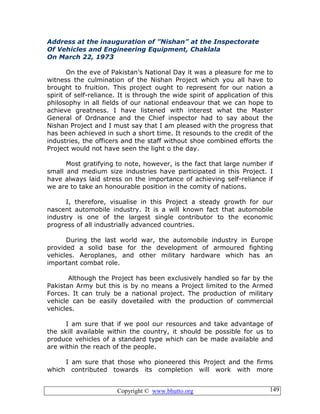 Copyright © www.bhutto.org 149
Address at the inauguration of ”Nishan” at the Inspectorate
Of Vehicles and Engineering Equipment, Chaklala
On March 22, 1973
On the eve of Pakistan’s National Day it was a pleasure for me to
witness the culmination of the Nishan Project which you all have to
brought to fruition. This project ought to represent for our nation a
spirit of self-reliance. It is through the wide spirit of application of this
philosophy in all fields of our national endeavour that we can hope to
achieve greatness. I have listened with interest what the Master
General of Ordnance and the Chief inspector had to say about the
Nishan Project and I must say that I am pleased with the progress that
has been achieved in such a short time. It resounds to the credit of the
industries, the officers and the staff without shoe combined efforts the
Project would not have seen the light o the day.
Most gratifying to note, however, is the fact that large number if
small and medium size industries have participated in this Project. I
have always laid stress on the importance of achieving self-reliance if
we are to take an honourable position in the comity of nations.
I, therefore, visualise in this Project a steady growth for our
nascent automobile industry. It is a will known fact that automobile
industry is one of the largest single contributor to the economic
progress of all industrially advanced countries.
During the last world war, the automobile industry in Europe
provided a solid base for the development of armoured fighting
vehicles. Aeroplanes, and other military hardware which has an
important combat role.
Although the Project has been exclusively handled so far by the
Pakistan Army but this is by no means a Project limited to the Armed
Forces. It can truly be a national project. The production of military
vehicle can be easily dovetailed with the production of commercial
vehicles.
I am sure that if we pool our resources and take advantage of
the skill available within the country, it should be possible for us to
produce vehicles of a standard type which can be made available and
are within the reach of the people.
I am sure that those who pioneered this Project and the firms
which contributed towards its completion will work with more
 