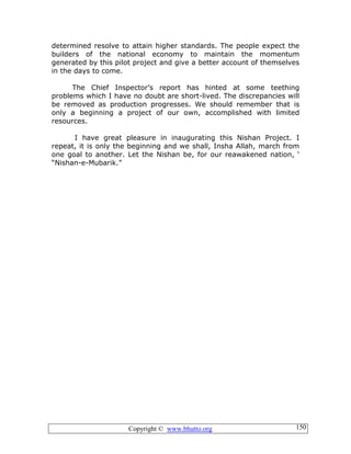 Copyright © www.bhutto.org 150
determined resolve to attain higher standards. The people expect the
builders of the national economy to maintain the momentum
generated by this pilot project and give a better account of themselves
in the days to come.
The Chief Inspector’s report has hinted at some teething
problems which I have no doubt are short-lived. The discrepancies will
be removed as production progresses. We should remember that is
only a beginning a project of our own, accomplished with limited
resources.
I have great pleasure in inaugurating this Nishan Project. I
repeat, it is only the beginning and we shall, Insha Allah, march from
one goal to another. Let the Nishan be, for our reawakened nation, ‘
“Nishan-e-Mubarik.”
 