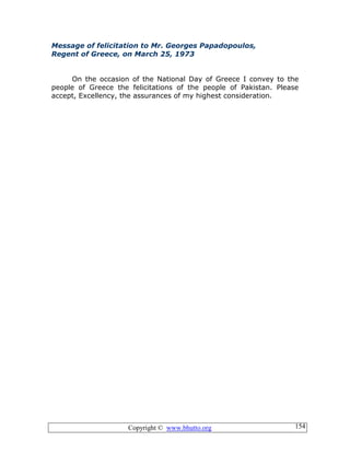 Copyright © www.bhutto.org 154
Message of felicitation to Mr. Georges Papadopoulos,
Regent of Greece, on March 25, 1973
On the occasion of the National Day of Greece I convey to the
people of Greece the felicitations of the people of Pakistan. Please
accept, Excellency, the assurances of my highest consideration.
 