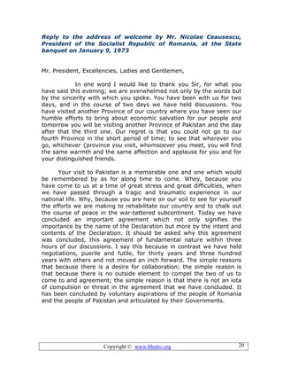 Copyright © www.bhutto.org 20
Reply to the address of welcome by Mr. Nicolae Ceausescu,
President of the Socialist Republic of Romania, at the State
banquet on January 9, 1973
Mr. President, Excellencies, Ladies and Gentlemen,
In one word I would like to thank you Sir, for what you
have said this evening; we are overwhelmed not only by the words but
by the sincerity with which you spoke. You have been with us for two
days, and in the course of two days we have held discussions. You
have visited another Province of our country where you have seen our
humble efforts to bring about economic salvation for our people and
tomorrow you will be visiting another Province of Pakistan and the day
after that the third one. Our regret is that you could not go to our
fourth Province in the short period of time; to see that wherever you
go, whichever {province you visit, whomsoever you meet, you will find
the same warmth and the same affection and applause for you and for
your distinguished friends.
Your visit to Pakistan is a memorable one and one which would
be remembered by as for along time to come. Whey, because you
have come to us at a time of great stress and great difficulties, when
we have passed through a tragic and traumatic experience in our
national life. Why, because you are here on our soil to see for yourself
the efforts we are making to rehabilitate our country and to chalk out
the course of peace in the war-tattered subcontinent. Today we have
concluded an important agreement which not only signifies the
importance by the name of the Declaration but more by the intent and
contents of the Declaration. It should be asked why this agreement
was concluded, this agreement of fundamental nature within three
hours of our discussions. I say this because in contrast we have held
negotiations, puerile and futile, for thirty years and three hundred
years with others and not moved an inch forward. The simple reasons
that because there is a desire for collaboration; the simple reason is
that because there is no outside element to compel the two of us to
come to and agreement; the simple reason is that there is not an iota
of compulsion or threat in the agreement that we have concluded. It
has been concluded by voluntary aspirations of the people of Romania
and the people of Pakistan and articulated by their Governments.
 