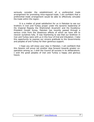 Copyright © www.bhutto.org 23
seriously consider the establishment of a preferential trade
arrangement for promoting intra-regional trade. I am confident that a
preferential trade arrangement would be able to effectively simulate
the trade within the region.
It is a matter of great satisfaction for us in Pakistan to see our
brothers in Iran and Turkey proper under the dynamic leadership of
His Imperial Majesty the Shahinshah Aryamehr and His Excellency
President Cevdet Sunay. Pakistan has recently passed through a
serious crisis from the disastrous effects of which we have still to
recover ourselves fully. It was heartening to see that our brethren in
Iran and Turkey were with us in this hour of trial and tribulation. I take
this opportunity to express our sincere gratitude to the Governments
and peoples of and Turkey for their generous support.
I hope you will enjoy your stay in Pakistan. I am confident that
this Session will prove yet another step forward towards greater co-
operation among us. I wish the Council all success in its deliberations.
I wish the great peoples of Iran and Turkey a happy and glorious
future.
 