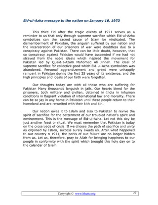 Copyright © www.bhutto.org 29
Eid-ul-Azha message to the nation on January 16, 1973
This third Eid after the tragic events of 1971 serves as a
reminder to us that only through supreme sacrifice which Eid-ul-Azha
symbolizes can the sacred cause of Islam be vindicated. The
dismemberment of Pakistan, the anguish suffered by our nation and
the incarceration of our prisoners of war were doubtless due to a
conspiracy against Pakistan. There can be little doubt, however, that
so conspiracy against Pakistan would have succeeded if we had not
strayed from the noble ideals which inspired the movement for
Pakistan led by Quaid-I-Azam Mahomed Ali Jinnah. The ideal of
supreme sacrifice for collective good which Eid-ul-Azha symbolizes was
abandoned. Personal aggrandizement and greed were unhappily
rampant in Pakistan during the first 25 years of its existence, and the
high principles and ideals of our faith were forgotten.
Our thoughts today are with all those who are suffering for
Pakistan Many thousands languish in jails. Our hearts bleed for the
prisoners, both military and civilian, detained in India in inhuman
conditions in flagrant violation of international law and morality. There
can be so jay in any home in Pakistan until these people return to their
homeland and are re-united with their kith and kin.
Our nation owes it to Islam and also to Pakistan to revive the
spirit of sacrifice for the betterment of our troubled nation’s spirit and
environment. This is the message of Eid-ul-Azha. Let not this day be
just another feast or ritual. We must remember that Pakistan is today
on the crossroads of crisis. If we choose the path of sacrifice and unity
as enjoined by Islam, success surely awaits us. After what happened
to our country n 1971, the perils of our failure are no longer hidden
from us. Let us, therefore, pray to Allah for bringing happiness to our
people in conformity with the spirit which brought this holy day on to
the calendar of Islam.
 