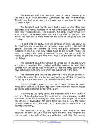 Copyright © www.bhutto.org 54
The President said that time had come to take a decision about
this basic issue which the party convention had also recommended.
This decision had to be taken, and it was now proper time to give it a
concrete shape.
The President said that the party had a large number of trusted,
dedicated and honest workers in its rank who were ready to assume
their new responsibilities. The decision, he said, would infuse new
spirit among the workers who had made sacrifice in the past and
would not hesitate to make more for the sake of the party and the
country.
He said that the party, with the passage of time, had grown as
its manifesto and principles had attracted more workers. He said all
genuine workers who wanted to serve the party selflessly were
welcome in its fold. But they would have to go through “trials and
tests” to prove their honesty because, he said, the party could not
forget its genuine workers who were with it in the time of trial and
tribulation.
The President asked the workers to spread out in villages, towns
and cities to maintain their contact with the masses. He said direct
contact with the people was necessary so that the party continued to
have solid roots in the masses which had supported in the past.
The President said that he had planned to tour major districts of
Punjab if February. But now he had decided to put off this programme
till the light of the attitude of the new Government there.
Before embarking upon the tour, the President added, he would
meet party workers and exchange views with them on national issues
as well as organisational matter of the party.
Referring to the rising prices, the President said it was a natural
outcome of the devaluation of the national currency and owing to a fall
in overall production following war with India. The people had to face
the effects of devaluation for some time keeping in view the larger
national interests as in the long run it would prove beneficial to the
country’s economy.
The national currency, the President said, ought to have
devalued as early as 1965, but the Ayub and the Yahya regimes did
not respond to the call of the time with the result that the present
 