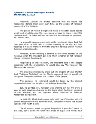 Copyright © www.bhutto.org 7
Speech at a public meeting in Karachi
On January 3, 1973
President Zulfikar Ali Bhutto declared that he would not
recogninse Bangla Desh until such time as the people of Pakistan
approved of the decision.
The people of Muslim Bengal and those of Pakistan could decide
what kind of relationship they are going to have in future . and this
decision would be taken without any outside interference or pressure,
Mr. Bhutto said.
He was addressing a mammoth public meeting at Nistar Park full
one year after he had held a similar meeting in the city and had
received a massive mandate from the crowd to release Sheikh Mujibur
Rahman unconditionally.
However, at the meeting a section of the crowd reacted in the
negative when the President put it to them whether or not Pakistan
should recognize Bangladesh.
Responding to their reaction, the President said if the people
disagreed with the proposition, he would also say ”Na Manzoor, Na
Manzoor, Na Manzoor.”
The crowd spontaneously broke out into slogans of “Jiye Bhutto”
And “Pakistan Zindabad” as Mr. Bhutto repeated that he would not
recognize Bangladesh without the consent of the people.
This decision, he reiterated would be taken by the elected
representatives of the people in the National Assembly.
But, he pointed out, Pakistan was shelling out Rs. 90 crore a
year as debt servicing charges for the loans which had been invested
in East Pakistan and this payment would Continue till Pakistan
recognized Bangladesh.
He said, Mr. Mujib had categorically said that if Pakistan did not
accord recognition to his administration, Bangladesh would not accept
liability even worth a cent.
“By all means, don’t recognize Bagladesh if you don’t want to
But also, don’t blame me when the prices of sugar and wheat flour
 