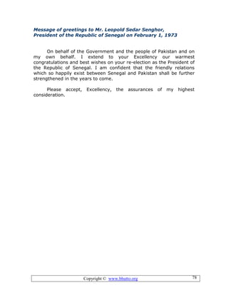 Copyright © www.bhutto.org 78
Message of greetings to Mr. Leopold Sedar Senghor,
President of the Republic of Senegal on February 1, 1973
On behalf of the Government and the people of Pakistan and on
my own behalf. I extend to your Excellency our warmest
congratulations and best wishes on your re-election as the President of
the Republic of Senegal. I am confident that the friendly relations
which so happily exist between Senegal and Pakistan shall be further
strengthened in the years to come.
Please accept, Excellency, the assurances of my highest
consideration.
 