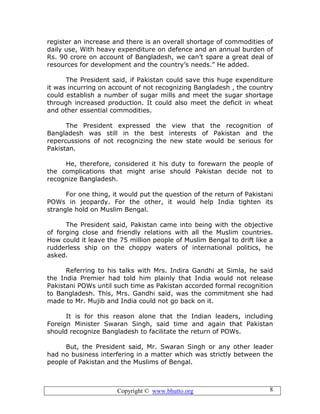 Copyright © www.bhutto.org 8
register an increase and there is an overall shortage of commodities of
daily use, With heavy expenditure on defence and an annual burden of
Rs. 90 crore on account of Bangladesh, we can’t spare a great deal of
resources for development and the country’s needs.” He added.
The President said, if Pakistan could save this huge expenditure
it was incurring on account of not recognizing Bangladesh , the country
could establish a number of sugar mills and meet the sugar shortage
through increased production. It could also meet the deficit in wheat
and other essential commodities.
The President expressed the view that the recognition of
Bangladesh was still in the best interests of Pakistan and the
repercussions of not recognizing the new state would be serious for
Pakistan.
He, therefore, considered it his duty to forewarn the people of
the complications that might arise should Pakistan decide not to
recognize Bangladesh.
For one thing, it would put the question of the return of Pakistani
POWs in jeopardy. For the other, it would help India tighten its
strangle hold on Muslim Bengal.
The President said, Pakistan came into being with the objective
of forging close and friendly relations with all the Muslim countries.
How could it leave the 75 million people of Muslim Bengal to drift like a
rudderless ship on the choppy waters of international politics, he
asked.
Referring to his talks with Mrs. Indira Gandhi at Simla, he said
the India Premier had told him plainly that India would not release
Pakistani POWs until such time as Pakistan accorded formal recognition
to Bangladesh. This, Mrs. Gandhi said, was the commitment she had
made to Mr. Mujib and India could not go back on it.
It is for this reason alone that the Indian leaders, including
Foreign Minister Swaran Singh, said time and again that Pakistan
should recognize Bangladesh to facilitate the return of POWs.
But, the President said, Mr. Swaran Singh or any other leader
had no business interfering in a matter which was strictly between the
people of Pakistan and the Muslims of Bengal.
 