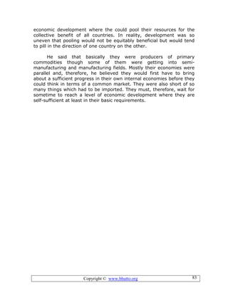Copyright © www.bhutto.org 83
economic development where the could pool their resources for the
collective benefit of all countries. In reality, development was so
uneven that pooling would not be equitably beneficial but would tend
to pill in the direction of one country on the other.
He said that basically they were producers of primary
commodities though some of them were getting into semi-
manufacturing and manufacturing fields. Mostly their economies were
parallel and, therefore, he believed they would first have to bring
about a sufficient progress in their own internal economies before they
could think in terms of a common market. They were also short of so
many things which had to be imported. They must, therefore, wait for
sometime to reach a level of economic development where they are
self-sufficient at least in their basic requirements.
 