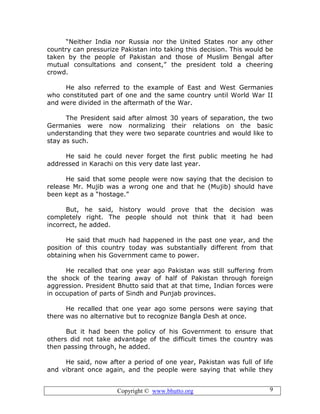 Copyright © www.bhutto.org 9
“Neither India nor Russia nor the United States nor any other
country can pressurize Pakistan into taking this decision. This would be
taken by the people of Pakistan and those of Muslim Bengal after
mutual consultations and consent,” the president told a cheering
crowd.
He also referred to the example of East and West Germanies
who constituted part of one and the same country until World War II
and were divided in the aftermath of the War.
The President said after almost 30 years of separation, the two
Germanies were now normalizing their relations on the basic
understanding that they were two separate countries and would like to
stay as such.
He said he could never forget the first public meeting he had
addressed in Karachi on this very date last year.
He said that some people were now saying that the decision to
release Mr. Mujib was a wrong one and that he (Mujib) should have
been kept as a “hostage.”
But, he said, history would prove that the decision was
completely right. The people should not think that it had been
incorrect, he added.
He said that much had happened in the past one year, and the
position of this country today was substantially different from that
obtaining when his Government came to power.
He recalled that one year ago Pakistan was still suffering from
the shock of the tearing away of half of Pakistan through foreign
aggression. President Bhutto said that at that time, Indian forces were
in occupation of parts of Sindh and Punjab provinces.
He recalled that one year ago some persons were saying that
there was no alternative but to recognize Bangla Desh at once.
But it had been the policy of his Government to ensure that
others did not take advantage of the difficult times the country was
then passing through, he added.
He said, now after a period of one year, Pakistan was full of life
and vibrant once again, and the people were saying that while they
 