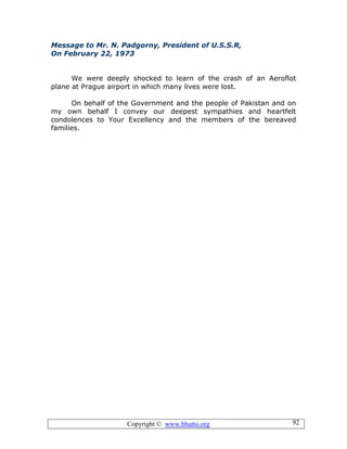 Copyright © www.bhutto.org 92
Message to Mr. N. Padgorny, President of U.S.S.R,
On February 22, 1973
We were deeply shocked to learn of the crash of an Aeroflot
plane at Prague airport in which many lives were lost.
On behalf of the Government and the people of Pakistan and on
my own behalf I convey our deepest sympathies and heartfelt
condolences to Your Excellency and the members of the bereaved
families.
 