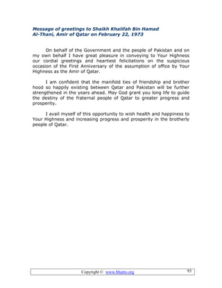 Copyright © www.bhutto.org 93
Message of greetings to Shaikh Khalifah Bin Hamad
Al-Thani, Amir of Qatar on February 22, 1973
On behalf of the Government and the people of Pakistan and on
my own behalf I have great pleasure in conveying to Your Highness
our cordial greetings and heartiest felicitations on the suspicious
occasion of the First Anniversary of the assumption of office by Your
Highness as the Amir of Qatar.
I am confident that the manifold ties of friendship and brother
hood so happily existing between Qatar and Pakistan will be further
strengthened in the years ahead. May God grant you long life to guide
the destiny of the fraternal people of Qatar to greater progress and
prosperity.
I avail myself of this opportunity to wish health and happiness to
Your Highness and increasing progress and prosperity in the brotherly
people of Qatar.
 