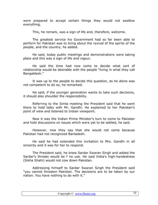 Copyright © www.bhutto.org 10
were prepared to accept certain things they would not swallow
everything.
This, he remark, was a sign of life and, therefore, welcome.
The greatest service his Government had so far been able to
perform for Pakistan was to bring about the revival of the spirits of the
people, and the country, he added.
He said, today public meetings and demonstrations were taking
place and this was a sign of life and vigour.
He said the time had now come to decide what sort of
relationship would be desirable with the people “living in what they call
Bangaldesh.”
It was up to the people to decide this question, as he alone was
not competent to do so, he remarked.
He said, if the younger generation wants to take such decisions,
it should also shoulder the responsibility.
Referring to the Simla meeting the President said that he went
there to hold talks with Mr. Gandhi. He explained to her Pakistan’s
point of view and listened to Indian viewpoint.
Now it was the Indian Prime Minister’s turn to come to Pakistan
and hold discussions on issues which were yet to be settled, he said.
However, now they say that she would not come because
Pakistan had not recognized Banladesh.
He said he had extended this invitation to Mrs. Gandhi in all
sincerity and it was for her to respond.
The President said, he knew Sardar Swaran Singh and added the
Sardar’s threats would be f no use. He said India’s high-handedness
(Sikha Shahi) would not cow down Pakistan.
Addressing himself to Sardar Swaran Singh the President said
“you cannot threaten Pakistan. The decisions are to be taken by our
nation. You have nothing to do with it.”
 