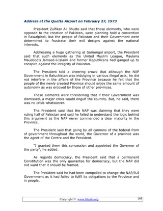 Copyright © www.bhutto.org 105
Address at the Quetta Airport on February 27, 1973
President Zulfikar Ali Bhutto said that those elements, who were
opposed to the creation of Pakistan, were planning hold a convention
in Rawalpindi, but the people of Pakistan and their Government were
determined to frustrate their evil designs against the national
interests.
Addressing a huge gathering at Samungal airport, the President
said that such elements as the United Muslim League, Maulana
Maudood’s Jamaat-I-Islami and former Republicans had ganged up to
conspire against the integrity of Pakistan.
The President told a cheering crowd that although the NAP
Government in Baluchistan was indulging in various illegal acts, he did
not interfere in the affairs of the Province because he felt that the
people of the newly created Province should enjoy the same amount of
autonomy as was enjoyed by those of other provinces.
These elements were threatening that if their Government was
dismissed, a major crisis would engulf the country. But, he said, there
was no crisis whatsoever.
The President said that the NAP was claiming that they were
ruling half of Pakistan and said he failed to understand the logic behind
this argument as the NAP never commanded a clear majority in the
Province.
The President said that going by all cannons of the federal from
of government throughout the world, the Governor of a province was
the agent of the Centre and the President.
“I granted them this concession and appointed the Governor of
the party”, he added.
As regards democracy, the President said that a permanent
Constitution was the only guarantee for democracy, but the NAP did
not want that it should be framed.
The President said he had been compelled to change the NAP/JUI
Government as it had failed to fulfil its obligations to the Province and
in people.
 