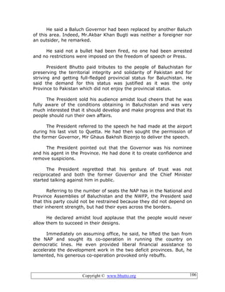 Copyright © www.bhutto.org 106
He said a Baluch Governor had been replaced by another Baluch
of this area. Indeed, Mr.Akbar Khan Bugti was neither a foreigner nor
an outsider, he remarked.
He said not a bullet had been fired, no one had been arrested
and no restrictions were imposed on the freedom of speech or Press.
President Bhutto paid tributes to the people of Baluchistan for
preserving the territorial integrity and solidarity of Pakistan and for
striving and getting full-fledged provincial status for Baluchistan. He
said the demand for this status was justified as it was the only
Province to Pakistan which did not enjoy the provincial status.
The President sold his audience amidst loud cheers that he was
fully aware of the conditions obtaining in Baluchistan and was very
much interested that it should develop and make progress and that its
people should run their own affairs.
The President referred to the speech he had made at the airport
during his last visit to Quetta. He had then sought the permission of
the former Governor, Mir Ghaus Bakhsh Bizenjo to deliver the speech.
The President pointed out that the Governor was his nominee
and his agent in the Province. He had done it to create confidence and
remove suspicions.
The President regretted that his gesture of trust was not
reciprocated and both the former Governor and the Chief Minister
started talking against him in public.
Referring to the number of seats the NAP has in the National and
Province Assemblies of Baluchistan and the NWFP, the President said
that this party could not be restrained because they did not depend on
their inherent strength, but had their eyes across the borders.
He declared amidst loud applause that the people would never
allow them to succeed in their designs.
Immediately on assuming office, he said, he lifted the ban from
the NAP and sought its co-operation in running the country on
democratic lines. He even provided liberal financial assistance to
accelerate the development work in the two deficit provinces. But, he
lamented, his generous co-operation provoked only rebuffs.
 