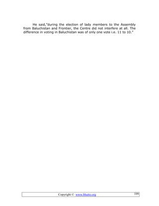 Copyright © www.bhutto.org 109
He said,”during the election of lady members to the Assembly
from Baluchistan and Frontier, the Centre did not interfere at all. The
difference in voting in Baluchistan was of only one vote i.e. 11 to 10.”
 