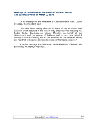 Copyright © www.bhutto.org 117
Message of condolence to the Heads of State of Poland
And Czechoslovakia on March 2, 1973
In his message to the President of Czechoslovakia, Gen. Ludvik
Svoboda, the President said:
“We have been deeply shocked to learn of the air crash near
Czczecin which resulted in the loss of may precious lives including Mr.
Radko Baska, Czechoslovak interior Minister, on behalf of the
Government and the people of Pakistan and on my own behalf I
convey to Your Excellency and to the members of the bereaved family
our heartfelt sympathies and condolences on this tragic accident.”
A similar message was addressed to the President of Poland, His
Excellency Mr. Henryk Jablonski.
 