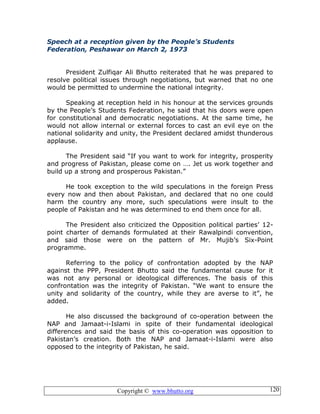 Copyright © www.bhutto.org 120
Speech at a reception given by the People’s Students
Federation, Peshawar on March 2, 1973
President Zulfiqar Ali Bhutto reiterated that he was prepared to
resolve political issues through negotiations, but warned that no one
would be permitted to undermine the national integrity.
Speaking at reception held in his honour at the services grounds
by the People’s Students Federation, he said that his doors were open
for constitutional and democratic negotiations. At the same time, he
would not allow internal or external forces to cast an evil eye on the
national solidarity and unity, the President declared amidst thunderous
applause.
The President said “If you want to work for integrity, prosperity
and progress of Pakistan, please come on …. Jet us work together and
build up a strong and prosperous Pakistan.”
He took exception to the wild speculations in the foreign Press
every now and then about Pakistan, and declared that no one could
harm the country any more, such speculations were insult to the
people of Pakistan and he was determined to end them once for all.
The President also criticized the Opposition political parties’ 12-
point charter of demands formulated at their Rawalpindi convention,
and said those were on the pattern of Mr. Mujib’s Six-Point
programme.
Referring to the policy of confrontation adopted by the NAP
against the PPP, President Bhutto said the fundamental cause for it
was not any personal or ideological differences. The basis of this
confrontation was the integrity of Pakistan. “We want to ensure the
unity and solidarity of the country, while they are averse to it”, he
added.
He also discussed the background of co-operation between the
NAP and Jamaat-i-Islami in spite of their fundamental ideological
differences and said the basis of this co-operation was opposition to
Pakistan’s creation. Both the NAP and Jamaat-i-Islami were also
opposed to the integrity of Pakistan, he said.
 