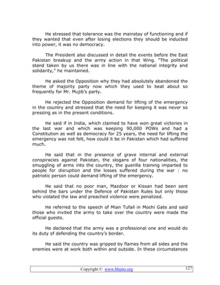 Copyright © www.bhutto.org 127
He stressed that tolerance was the mainstay of functioning and if
they wanted that even after losing elections they should be inducted
into power, it was no democracy.
The President also discussed in detail the events before the East
Pakistan breakup and the army action in that Wing. “The political
stand taken by us there was in line with the national integrity and
solidarity,” he maintained.
He asked the Opposition why they had absolutely abandoned the
theme of majority party now which they used to beat about so
frequently for Mr. Mujib’s party.
He rejected the Opposition demand for lifting of the emergency
in the country and stressed that the need for keeping it was never so
pressing as in the present conditions.
He said if in India, which claimed to have won great victories in
the last war and which was keeping 90,000 POWs and had a
Constitution as well as democracy for 25 years, the need for lifting the
emergency was not felt, how could it be in Pakistan which had suffered
much.
He said that in the presence of grave internal and external
conspiracies against Pakistan, the slogans of four nationalities, the
smuggling of arms into the country, the guerilla training imparted to
people for disruption and the losses suffered during the war : no
patriotic person could demand lifting of the emergency.
He said that no poor man, Mazdoor or Kissan had been sent
behind the bars under the Defence of Pakistan Rules but only those
who violated the law and preached violence were penalized.
He referred to the speech of Mian Tufail in Mochi Gate and said
those who invited the army to take over the country were made the
official guests.
He declared that the army was a professional one and would do
its duty of defending the country’s border.
He said the country was gripped by flames from all sides and the
enemies were at work both within and outside. In these circumstances
 