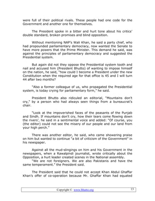 Copyright © www.bhutto.org 13
were full of their political rivals. These people had one code for the
Government and another one for themselves.
The President spoke in a bitter and hurt tone about his critics’
double standard, broken promises and blind opposition.
Without mentioning NAP’s Wali Khan, he said a party chief, who
had propounded parliamentary democracy, now wanted the Senate to
have more powers that the Prime Minister. This demand he said, was
against the principles of parliamentary democracy and suggested the
Presidential system.
But again did not they oppose the Presidential system tooth and
nail and accused him (President Bhutto) of wanting to impose himself
on the nation, he said, “how could I become a President under the new
Constitution when the required age for that office is 45 and I will turn
44 after two months?
“Also a former colleague of us, who propagated the Presidential
system, is today crying for parliamentary form,” he said.
President Bhutto also ridiculed an editorial, “Mountains don’t
cry,” by a person who had always seen things from a bureaucrat’s
chair.
“Look at the impoverished faces of the peasants of the Punjab
and Sindh. If mountains don’t cry, how their tears come flowing down
the rivers’, he said in a sentimental voice and added: “Of course, you
(the editor) could not see the misery of our people and our land from
your high perch.”
There was another editor, he said, who came showering praise
on him but wanted to continue “a bit of criticism of the Government” in
his newspaper.
Against all the mud-slingings on him and his Government in the
newspapers, when a Rawalpindi journalist, wrote critically about the
Opposition, a hurt leader created scenes in the National assembly.
“We are not foreigners. We are also Pakistanis and have the
same temperament.” the President said.
The President said that he could not accept Khan Abdul Ghaffar
Khan’s offer of co-operation because Mr. Ghaffar Khan had equated
 