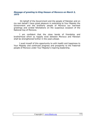 Copyright © www.bhutto.org 132
Message of greeting to King Hassan of Morocco on March 3,
1973
On behalf of the Government and the people of Pakistan and on
my own behalf I have great pleasure in extending to Your Majesty the
Government and the brotherly people of Morocco our warmest
greetings and cordial felicitations on the suspicious occasion of the
National Cay of Morocco.
I am confident that the close bonds of friendship and
brotherhood which so happily exist between Morocco and Pakistan
shall be strengthened further in the years ahead.
I avail myself of this opportunity to with health and happiness to
Your Majesty and continued progress and prosperity to the fraternal
people of Morocco under Your Majesty’s inspiring leadership.
 