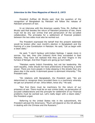 Copyright © www.bhutto.org 138
Interview to the Time Magazine of March 5, 1973
President Zulfikar Ali Bhutto said, that the question of the
recognition of Bangladesh by Pakistan will follow the release of
Pakistani prisoners of war.
In an interview with the American weekly Time, Mr. Zulfikar Ali
Bhutto said that besides the return of Pakistani prisoners of war, there
must not be any war crimes trial and persecution of the so-called
collaboration. The principles for a settlement of financial problem
between the two sides must also be worked out.
The President expressed the behalf that the present stalemate
would be broken after next month’s election in Bangladesh and the
framing of a new Constitution in Pakistan. He said; “Let us begin with
a clean slate,”
He said; “I don’t harbour anti-Indian feelings. I speak more in
sorrow. You see, they (the Indians) think they succeeded in East
Pakistan, They have not realized that they put their fingers in the
furnace of Bengal. And their fingers are going go burn badly.”
“Pakistan wants India’s friendship, but not her leadership. We
want equality. India should not have pretensions of becoming a world
power. There are more people in India sleeping in the streets than any
place else in the world. A dominant power is dominant inherently.” The
President said.
“On relations with Bangladesh, the President said; “We are
determined to recognize them provided there is a machinery whereby
we get our prisoners of war. Once bitten, twice shy.” He said.
“But first there must be machinery for the return of our
prisoners of war. There must be on war crimes trials, no persecution of
accused collaborations and the principle for settlement of our financial
problems must be worked out. Let’s really begin with a clears slate,”
the President urged.
Referring to the United States role in the subcontinent, the
President advised the Americans; “Much will depend on the US attitude
in dealing with the Chinese and the Russians.”
 