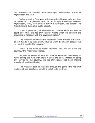 Copyright © www.bhutto.org 14
the provinces of Pakistan with sovereign, independent states of
Afghanistan and Iran.
“After returning from your self-imposed eight-year exile you dare
to speak of co-operation with us in foreign friendship between
Afghanistan, India, Iran, Punjab, NWFP, Baluchistan, and Sindh!” The
President said during his public speech.
“I am a politician”, he reminded Mr. Ghaffar Khan and said he
could see what the red-shirt leader meant when he equated the
provinces of Pakistan with the sovereign states.”
The President invited all his opponents “from Khyber to Karachi”
to join hands in opposing him. “But we won’t be shaken because we
rely on the people, the masses.”
“What if we have to make sacrifices. But we will save the
country,” the President declared.
He said he wondered what Mr. Ghaffar Khan had been doing in
Kabul during the wars with India in 1965 and 1971. Instead of doing
any service to the country, the red-shirt leader had been making
speeches from Kabul Radio.
The President said he could see through the game f the red-shirt
leader and was absolutely unwilling to fall in to his trap.
 