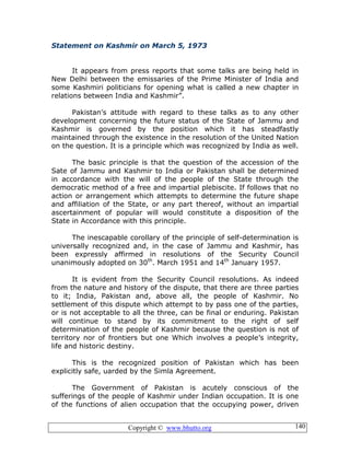 Copyright © www.bhutto.org 140
Statement on Kashmir on March 5, 1973
It appears from press reports that some talks are being held in
New Delhi between the emissaries of the Prime Minister of India and
some Kashmiri politicians for opening what is called a new chapter in
relations between India and Kashmir”.
Pakistan’s attitude with regard to these talks as to any other
development concerning the future status of the State of Jammu and
Kashmir is governed by the position which it has steadfastly
maintained through the existence in the resolution of the United Nation
on the question. It is a principle which was recognized by India as well.
The basic principle is that the question of the accession of the
Sate of Jammu and Kashmir to India or Pakistan shall be determined
in accordance with the will of the people of the State through the
democratic method of a free and impartial plebiscite. If follows that no
action or arrangement which attempts to determine the future shape
and affiliation of the State, or any part thereof, without an impartial
ascertainment of popular will would constitute a disposition of the
State in Accordance with this principle.
The inescapable corollary of the principle of self-determination is
universally recognized and, in the case of Jammu and Kashmir, has
been expressly affirmed in resolutions of the Security Council
unanimously adopted on 30th
. March 1951 and 14th
January 1957.
It is evident from the Security Council resolutions. As indeed
from the nature and history of the dispute, that there are three parties
to it; India, Pakistan and, above all, the people of Kashmir. No
settlement of this dispute which attempt to by pass one of the parties,
or is not acceptable to all the three, can be final or enduring. Pakistan
will continue to stand by its commitment to the right of self
determination of the people of Kashmir because the question is not of
territory nor of frontiers but one Which involves a people’s integrity,
life and historic destiny.
This is the recognized position of Pakistan which has been
explicitly safe, uarded by the Simla Agreement.
The Government of Pakistan is acutely conscious of the
sufferings of the people of Kashmir under Indian occupation. It is one
of the functions of alien occupation that the occupying power, driven
 