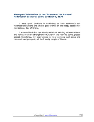 Copyright © www.bhutto.org 142
Message of felicitations to the Chairman of the National
Redemption Council of Ghana on March 6, 1973
I have great pleasure in extending to Your Excellency our
warmest felicitations and sincere good wishes on the happy occasion of
the National Day of Ghana.
I am confident that the friendly relations existing between Ghana
and Pakistan will be strengthened further in the years to come, please
accept, Excellency, my best wishes for your personal well-being and
the continued prosperity of the friendly people of Ghana.
 