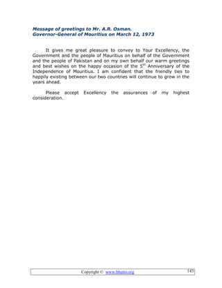 Copyright © www.bhutto.org 143
Message of greetings to Mr. A.R. Osman.
Governor-General of Mouritius on March 12, 1973
It gives me great pleasure to convey to Your Excellency, the
Government and the people of Mauritius on behalf of the Government
and the people of Pakistan and on my own behalf our warm greetings
and best wishes on the happy occasion of the 5th
Anniversary of the
Independence of Mouritius. I am confident that the friendly ties to
happily existing between our two countries will continue to grow in the
years ahead.
Please accept Excellency the assurances of my highest
consideration.
 