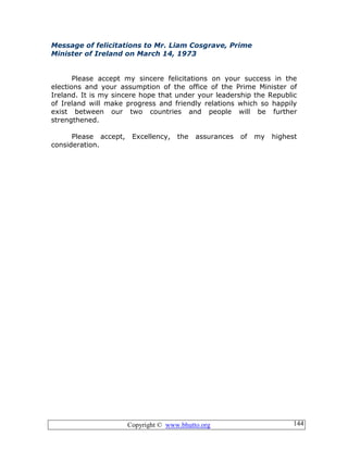 Copyright © www.bhutto.org 144
Message of felicitations to Mr. Liam Cosgrave, Prime
Minister of Ireland on March 14, 1973
Please accept my sincere felicitations on your success in the
elections and your assumption of the office of the Prime Minister of
Ireland. It is my sincere hope that under your leadership the Republic
of Ireland will make progress and friendly relations which so happily
exist between our two countries and people will be further
strengthened.
Please accept, Excellency, the assurances of my highest
consideration.
 