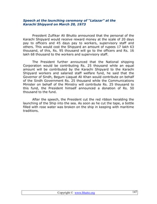 Copyright © www.bhutto.org 147
Speech at the launching ceremony of “Lalazar” at the
Karachi Shipyard on March 20, 1973
President Zulfikar Ali Bhutto announced that the personal of the
Karachi Shipyard would receive reward money at the scale of 20 days
pay to officers and 45 days pay to workers, supervisory staff and
others. This would cost the Shipyard an amount of rupees 17 lakh 63
thousand, of this, Rs. 95 thousand will go to the officers and Rs. 16
lakh 68 thousand to the workers and supervisory staff.
The President further announced that the National shipping
Corporation would be contributing Rs. 25 thousand while an equal
amount will be contributed by the Karachi Shipyard to the Karachi
Shipyard workers and salaried staff welfare fund, he said that the
Governor of Sindh, Begum Liaquat Ali Khan would contribute on behalf
of the Sindh Government Rs. 25 thousand while the Communications
Minister on behalf of the Ministry will contribute Rs. 25 thousand to
this fund, the President himself announced a donation of Rs. 50
thousand to the fund.
After the speech, the President cut the red ribbon heralding the
launching of the Ship into the sea. As soon as he cut the tape, a bottle
filled with rose water was broken on the ship in keeping with maritime
traditions.
 