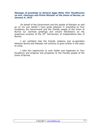 Copyright © www.bhutto.org 15
Message of greetings to General Agga Maha Thiri Thudhamma
ne win, chairman and Prime Minister of the Union of Burma, on
January 4, 1973
On behalf of the Government and the people of Pakistan as well
as on my own behalf I have great pleasure in extending to Your
Excellency the Government and the friendly people of the Union of
Burma our warmest greetings and sincere felicitations on the
auspicious occasion of the 25th
Anniversary of Independence Day of
Burma.
I am confident that the friendly relations and co-operation
between Burma and Pakistan will continue to grow further in the years
to come.
I take this opportunity to wish health and happiness to Your
Excellency and progress and prosperity to the friendly people of the
Union of Burma.
 