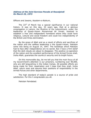 Copyright © www.bhutto.org 152
Address at the Joint Services Parade at Rawalpindi
On March 23, 1973
Officers and Jawans, Assalam-o-Alaikum,
The 23rd
of March has a special significance in our national
history. It was on this day, 33 years ago, that at a glorious
congregation in Lahore, the Muslims of the subcontinent, under the
leadership of Quaid-i-Azam Muhammad Ali Jinnah, resolved to
establish a free and independent homeland where they could have
religious, cultural and social freedom and could live independently of
the British and Hindu domination.
By the grace of Allah and as a result of efforts and sacrifices of
the nation and the selfless leadership o the Quaid-i-Azam, Pakistan
came into being on August 14, 1947. The hardships which Pakistan
had to face after independence are no secret. But I have a firm belief
that the dark clouds are about to disappear. The positive co-operation
of the nation and the excellent performance of the Armed Forces shall,
Insha Allah, guarantee the country’s security and its bright future.
On this memorable day, let me tell you that the main focus of all
my Government’s attention is our prisoners, numbering over 90,000,
who are still languishing in the Indian Camps. All possible efforts are
being made for their repatriation and I hope that they shall, Insha
Allah, return soon and assume their positions of responsibility in the
Armed Forces and other departments.
The high standard of today’s parade is a source of pride and
satisfaction. For this I congratulate you all.
Pakistan Paindabad.
 