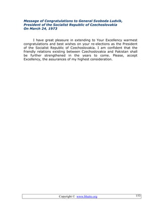 Copyright © www.bhutto.org 153
Message of Congratulations to General Svoboda Ludvik,
President of the Socialist Republic of Czechoslovakia
On March 24, 1973
I have great pleasure in extending to Your Excellency warmest
congratulations and best wishes on your re-elections as the President
of the Socialist Republic of Czechoslovakia. I am confident that the
friendly relations existing between Czechoslovakia and Pakistan shall
be further strengthened in the years to come. Please, accept
Excellency, the assurances of my highest consideration.
 