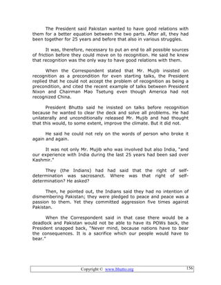 Copyright © www.bhutto.org 156
The President said Pakistan wanted to have good relations with
them for a better equation between the two parts. After all, they had
been together for 25 years and before that also in various struggles.
It was, therefore, necessary to put an end to all possible sources
of friction before they could move on to recognition. He said he knew
that recognition was the only way to have good relations with them.
When the Correspondent stated that Mr. Mujib insisted on
recognition as a precondition for even starting talks, the President
replied that he could not accept the problem of recognition as being a
precondition, and cited the recent example of talks between President
Nixon and Chairman Mao Tsetung even though America had not
recognized China.
President Bhutto said he insisted on talks before recognition
because he wanted to clear the deck and solve all problems. He had
unilaterally and unconditionally released Mr. Mujib and had thought
that this would, to some extent, improve the climate. But it did not.
He said he could not rely on the words of person who broke it
again and again.
It was not only Mr. Mujib who was involved but also India, “and
our experience with India during the last 25 years had been sad over
Kashmir.”
They (the Indians) had had said that the right of self-
determination was sacrosanct. Where was that right of self-
determination? He asked?
Then, he pointed out, the Indians said they had no intention of
dismembering Pakistan; they were pledged to peace and peace was a
passion to them. Yet they committed aggression five times against
Pakistan.
When the Correspondent said in that case there would be a
deadlock and Pakistan would not be able to have its POWs back, the
President snapped back, “Never mind, because nations have to bear
the consequences. It is a sacrifice which our people would have to
bear.”
 