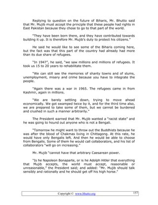 Copyright © www.bhutto.org 157
Replying to question on the future of Biharis, Mr. Bhutto said
that Mr. Mujib must accept the principle that these people had rights in
East Pakistan because they chose to go to that part of the world.
“They have been born there, and they have contributed towards
building it up. It is therefore Mr. Mujib’s duty to protect his citizens.”
He said he would like to see some of the Biharis coming here,
but the fact was that this part of the country had already had more
than its due share of refugees.
“In 1947”, he said, “we saw millions and millions of refugees. It
took us 15 to 20 years to rehabilitate them.
“We can still see the memories of shanty towns and of slums,
unemployment, misery and crime because you have to integrate the
people.
“Again there was a war in 1965. The refugees came in from
Kashmir, again in millions.
“We are barely settling down, trying to move ahead
economically. We got swamped twice by it, and for the third time also,
we are prepared to take some of them, but we cannot be burdened
and crushed in such a manner arbitrarily.”
The President warned that Mr. Mujib wanted a “racist state” and
he was going to hound out anyone who is not a Bengali.
“Tomorrow he might want to throw out the Buddhists because he
was after the blood of Chakmas living in Chittagong. At this rate, he
would have only Bengalis left. And then he would be able to choose
from Bengalis. Some of them he would call collaborators, and his list of
collaborators “will go on increasing.”
Mr. Mujib “cannot have that arbitrary Caesarean power.
“Is he Napoleon Bonaparte, or is he Adolph Hitler that everything
that Mujib accepts, the world must accept, reasonable or
unreasonable,” the President said; and added: “Mr. Mujib should talk
sensibly and rationally and he should get off his high horse.”
 