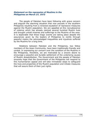 Copyright © www.bhutto.org 158
Statement on the repression of Muslims in the
Philippines on March 27, 1973
The people of Pakistan have been following with grave concern
and anguish the alarming situation that now prevails in the southern
Philippines resulting from a renewed escalation of repressive measures
against the Muslim population. We are appalled at this recrudescence
of violence which has already claimed several hundred Muslim lives
and brought untold miseries and sufferings to the Muslims of the area.
It is deplorable that these tragic events are taking place despite the
assurances given by the leaders of Philippines to rectify through
peaceful means the acknowledged inequalities and injustices suffered
by the Muslims for a long time.
Relations between Pakistan and the Philippines, two fellow
members of the Asian Community, have been traditionally friendly and
cordial. In expressing our concern over the condition of the Muslims in
the Philippines, therefore, we are motivated by a sincere desire to
encourage a peaceful and durable settlement of the underlying causes
of Muslim dissatisfaction. The Government and the people of Pakistan
sincerely hope that the Government of the Philippines will respond to
this humanitarian appeal and will take immediate steps to safeguard
the lives and properties of the Muslim population and initiate measures
that will assure them of their just rights.
 