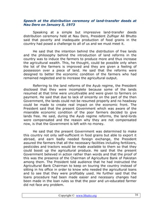 Copyright © www.bhutto.org 16
Speech at the distribution ceremony of land-transfer deeds at
Nau Dero on January 5, 1973
Speaking at a simple but impressive land-transfer deeds
distribution ceremony held at Nau Dero, President Zulfiqar Ali Bhutto
said that poverty and inadequate production of food grains in the
country had posed a challenge to all of us and we must meet it.
He said that the intention behind the distribution of free lands
and the philosophy behind the introduction of land reforms in the
country was to induce the farmers to produce more and thus increase
the agricultural wealth. This, he thought, could be possible only when
the lot of the farmers is improved and they are given a feeling of
possession over a piece of land. He said that the reforms were
designed to better the economic condition of the farmers who had
remained neglected and to increase the agricultural output.
Referring to the land reforms of the Ayub regime, the President
disclosed that they were incomplete because some of the lands
resumed at that time were uncultivable and were given to farmers on
payment. He said that due to lack of sincerity on the part of the then
Government, the lands could not be resumed properly and no headway
could be made to create real impact on the economic front. The
President said that the present Government which was aware of the
miserable economic condition of the poor farmers decided to give
lands free. He said, during the Ayub regime reforms, the land-lords
were compensated and the reason why they are not compensated
now, is that the Government is left with no money.
He said that the present Government was determined to make
this country not only self-sufficient in food grains but able to export it
abroad, and earn badly needed foreign exchange, the President
assured the farmers that all the necessary facilities including fertilizers,
pesticides and tractors would be made available to them so that they
could boost up the agricultural produce. He said that the present
Government believed in action rather than words and that the proof of
this was the presence of the Chairman of Agriculture Bank of Pakistan
among them. The President told audience that he had instructed the
Agricultural Bank Chairman to keep on touring the country instead of
sitting in his office in order to know who needed the agricultural loans
and to see that they were profitably used. He further said that the
loans procedure had been made easier and necessary changes had
been made in the loan rules so that the poor and un-educated farmer
did not face any problem.
 