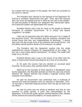 Copyright © www.bhutto.org 160
be crushed with the support of the people. We shall not surrender to
any junta or coterie.”
The President also referred to the demand of the Opposition for
forming a caretaker Government and said: “They want this because
they can never be elected and put in office by the vote of the people.”
He said the people of Pakistan can safeguard their democratic rights.
He trusted the people and appreciated their power.
President Bhutto said it was an insult to the people to demand
formation of caretaker Government. “It is unique and absurd
suggestion”, he added.
“How can an executive leave the office and give it to a Judge of
the Supreme Court?” The President said the judiciary, executive and
armed forces had their own responsibilities to discharge. “I cannot
take over the day to day work of the judiciary and armed forces,” and
the others cannot perform duties of the executive, he added.
The President said the Opposition wanted that the whole
establishment should relinquish its responsibilities to the judge. “Is
this not a coup d’etat against democracy?” he asked. The world shall
laugh at us, he said.
President Bhutto said it was in the tenure of its office that the
party in Government should hold elections at a time of its discretion.
In 25 years the country had one election on universal adult
franchise. In two years, they wanted another election.
Referring to the example of fresh elections in Bangladesh cited
by the Opposition, the President pointed out that this case was entirely
different. Mr. Mujibur Rahman had created a separate country after
secession from Pakistan.
He said his Government was confronted with a multitude of
internal and external problems since its induction in December, 1971.
“It has been a mammoth fatiguing session from the day we took over
the office.”
He said his party was not afraid of elections and that he was
sensitive to public opinion, a point also acknowledged by the
Opposition. If he felt the public opinion wanted elections then, despite
all the internal and external problems, he would submit to it.
 