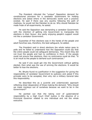 Copyright © www.bhutto.org 161
The President ridiculed the “unique” Opposition demand for
constitutional provision for a caretaker Government for holding
elections and asked where in the democratic world such a practice
existed. He said if there was any country following the path of
madness, he would not like Pakistan to do so. Why should Pakistan be
made freak of all experiments, he asked.
He said the Opposition was demanding a caretaker Government
with the intention of getting into Government to manipulate the
elections in their favour. Any party enjoying people’s support would
not like a caretaker Government.
Guarantee of free elections was in the hands of the people and
adult franchise was, therefore, the best safeguard, he added.
The President said in direct elections the whole nation goes to
polls and he failed to understand how the Opposition could say that
the entire people could not safeguard democracy. This meant they did
not trust the people and had no confidence in them. If the people
could not ensure free elections, then no contrivance could do that. “It
is an insult to the people to demand such contrivances.”
He said if one could get into the Government without getting
elected, then what was the use of winning the elections. It would be
better to lose the elections.
Mr. Bhutto found no justification in the suggestion for giving the
responsibility of caretaker Government to judiciary and asked if this
principle were to be accepted, then why not a military General take
this responsibility.
He described this as a juvenile and undemocratic approach
reflecting sheer desperation of those making the demand. “Why should
we make monkeys out of ourselves because we want to be in the
Government?”
He pointed out that the taking over of gubernatorial
responsibility by a High Court Chief Justice in the absence of a
Provincial Governor related to one individual and not the whole
executive.
 