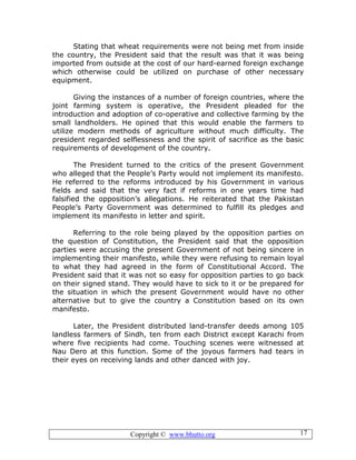 Copyright © www.bhutto.org 17
Stating that wheat requirements were not being met from inside
the country, the President said that the result was that it was being
imported from outside at the cost of our hard-earned foreign exchange
which otherwise could be utilized on purchase of other necessary
equipment.
Giving the instances of a number of foreign countries, where the
joint farming system is operative, the President pleaded for the
introduction and adoption of co-operative and collective farming by the
small landholders. He opined that this would enable the farmers to
utilize modern methods of agriculture without much difficulty. The
president regarded selflessness and the spirit of sacrifice as the basic
requirements of development of the country.
The President turned to the critics of the present Government
who alleged that the People’s Party would not implement its manifesto.
He referred to the reforms introduced by his Government in various
fields and said that the very fact if reforms in one years time had
falsified the opposition’s allegations. He reiterated that the Pakistan
People’s Party Government was determined to fulfill its pledges and
implement its manifesto in letter and spirit.
Referring to the role being played by the opposition parties on
the question of Constitution, the President said that the opposition
parties were accusing the present Government of not being sincere in
implementing their manifesto, while they were refusing to remain loyal
to what they had agreed in the form of Constitutional Accord. The
President said that it was not so easy for opposition parties to go back
on their signed stand. They would have to sick to it or be prepared for
the situation in which the present Government would have no other
alternative but to give the country a Constitution based on its own
manifesto.
Later, the President distributed land-transfer deeds among 105
landless farmers of Sindh, ten from each District except Karachi from
where five recipients had come. Touching scenes were witnessed at
Nau Dero at this function. Some of the joyous farmers had tears in
their eyes on receiving lands and other danced with joy.
 