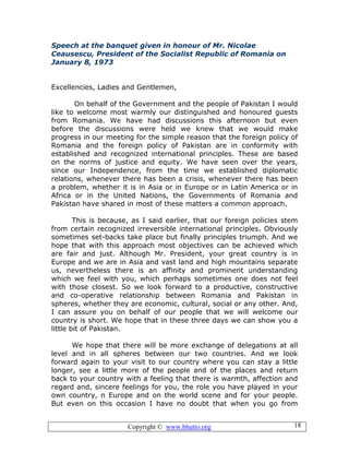 Copyright © www.bhutto.org 18
Speech at the banquet given in honour of Mr. Nicolae
Ceausescu, President of the Socialist Republic of Romania on
January 8, 1973
Excellencies, Ladies and Gentlemen,
On behalf of the Government and the people of Pakistan I would
like to welcome most warmly our distinguished and honoured guests
from Romania. We have had discussions this afternoon but even
before the discussions were held we knew that we would make
progress in our meeting for the simple reason that the foreign policy of
Romania and the foreign policy of Pakistan are in conformity with
established and recognized international principles. These are based
on the norms of justice and equity. We have seen over the years,
since our Independence, from the time we established diplomatic
relations, whenever there has been a crisis, whenever there has been
a problem, whether it is in Asia or in Europe or in Latin America or in
Africa or in the United Nations, the Governments of Romania and
Pakistan have shared in most of these matters a common approach.
This is because, as I said earlier, that our foreign policies stem
from certain recognized irreversible international principles. Obviously
sometimes set-backs take place but finally principles triumph. And we
hope that with this approach most objectives can be achieved which
are fair and just. Although Mr. President, your great country is in
Europe and we are in Asia and vast land and high mountains separate
us, nevertheless there is an affinity and prominent understanding
which we feel with you, which perhaps sometimes one does not feel
with those closest. So we look forward to a productive, constructive
and co-operative relationship between Romania and Pakistan in
spheres, whether they are economic, cultural, social or any other. And,
I can assure you on behalf of our people that we will welcome our
country is short. We hope that in these three days we can show you a
little bit of Pakistan.
We hope that there will be more exchange of delegations at all
level and in all spheres between our two countries. And we look
forward again to your visit to our country where you can stay a little
longer, see a little more of the people and of the places and return
back to your country with a feeling that there is warmth, affection and
regard and, sincere feelings for you, the role you have played in your
own country, n Europe and on the world scene and for your people.
But even on this occasion I have no doubt that when you go from
 
