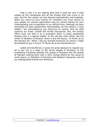 Copyright © www.bhutto.org 21
That is why it is my abiding faith that it shall live and it shall
outlast all the vicissitudes and all the threats that may come in its
way. And for this reason we look forward optimistically and hopefully.
When you return to your country Mr. President you must convey to
your people our sincere appreciation and our sincere thanks for your
understanding and co-operation in our difficult time. Although we have
concluded our basic agreements, Nevertheless, for the reasons, I have
stated I am accompanying you tomorrow to Lahore, And we shall
continue our frank, cordial and fruitful discussions. But, the foreign
Office must not take it as a precedent which is being established
because this is a special matter. In the old day when Rome was the
center of Western Civilization, there is and old saying. “In Rome do as
the Romans do.” When I bid you farewell tomorrow at Lahore I might
be tempted to say in future “In Rome do as the Romanians do.”
Ladies and Gentlemen, it gives me great pleasure to request you
all to join me in a toast to the heroic people of Romania, to the
everlasting friendship between the people of Romania and the people
of Pakistan wishing them well in their mutual efforts for the cause of
world peace, to President of Romania and Madame Ceauseson and all
our distinguished friends from Romania.
 