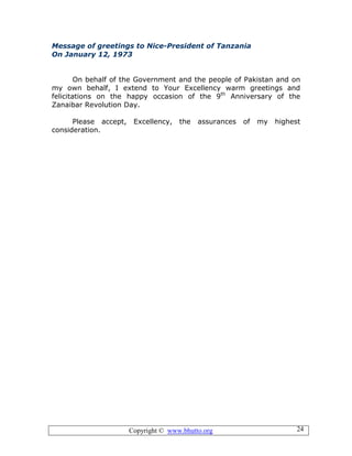Copyright © www.bhutto.org 24
Message of greetings to Nice-President of Tanzania
On January 12, 1973
On behalf of the Government and the people of Pakistan and on
my own behalf, I extend to Your Excellency warm greetings and
felicitations on the happy occasion of the 9th
Anniversary of the
Zanaibar Revolution Day.
Please accept, Excellency, the assurances of my highest
consideration.
 