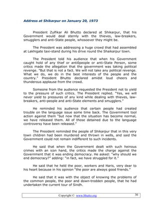 Copyright © www.bhutto.org 30
Address at Shikarpur on January 20, 1973
President Zulfikar Ali Bhutto declared at Shikarpur, that his
Government would deal sternly with the thieves, law-breakers,
smugglers and anti-State people, whosoever they might be.
The President was addressing a huge crowd that had assembled
at Lakhigate taxi-stand during his drive round the Shaikarpur town.
The President told his audience that when his Government
caught hold of any thief or anti0people or anti-State Person, some
critics made the allegation that the government was taking political
revenge. ”But that is not a fact. We will not take any political revenge.
What we do, we do in the best interests of the people and the
country.” President Bhutto declared amidst loud cheers and
thunderous applause from the crowd.
Someone from the audience requested the President not to yield
to the pressure of such critics. The President replied. “Yes, we will
never yield to pressures of any kind while dealing with thieves, law-
breakers, anti-people and anti-State elements and smugglers.”
He reminded his audience that certain people had created
trouble on the language issue some time back. The Government tool
action against them “but now that the situation has become normal,
we have released them. All of those detained due to the language
controversy have been released.”
The President reminded the people of Shikarpur that in this very
town children had been murdered and thrown in wells, and said the
Government could not remain indifferent to such incidents.
He said that when the Government dealt with such heinous
crimes with an icon hand, the critics made the charge against the
Government that it was ending democracy. He asked: “why should we
end democracy?” adding: “in fact, we have struggled for it.”
He said that he held the poor, workers and Haris, very dear to
his heart because in his opinion “the poor are always good friends.”
He said that it was with the object of knowing the problems of
the common people, the poor and down-trodden people, that he had
undertaken the current tour of Sindh.
 