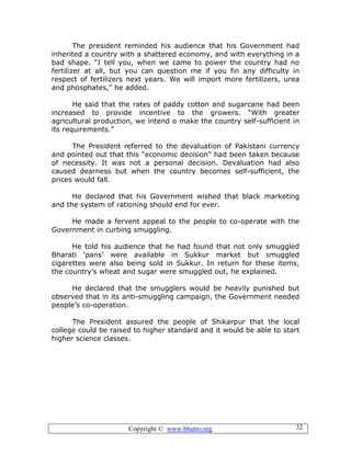 Copyright © www.bhutto.org 32
The president reminded his audience that his Government had
inherited a country with a shattered economy, and with everything in a
bad shape. “I tell you, when we came to power the country had no
fertilizer at all, but you can question me if you fin any difficulty in
respect of fertilizers next years. We will import more fertilizers, urea
and phosphates,” he added.
He said that the rates of paddy cotton and sugarcane had been
increased to provide incentive to the growers. “With greater
agricultural production, we intend o make the country self-sufficient in
its requirements.”
The President referred to the devaluation of Pakistani currency
and pointed out that this “economic decision” had been taken because
of necessity. It was not a personal decision. Devaluation had also
caused dearness but when the country becomes self-sufficient, the
prices would fall.
He declared that his Government wished that black marketing
and the system of rationing should end for ever.
He made a fervent appeal to the people to co-operate with the
Government in curbing smuggling.
He told his audience that he had found that not only smuggled
Bharati ‘pans’ were available in Sukkur market but smuggled
cigarettes were also being sold in Sukkur. In return for these items,
the country’s wheat and sugar were smuggled out, he explained.
He declared that the smugglers would be heavily punished but
observed that in its anti-smuggling campaign, the Government needed
people’s co-operation.
The President assured the people of Shikarpur that the local
college could be raised to higher standard and it would be able to start
higher science classes.
 