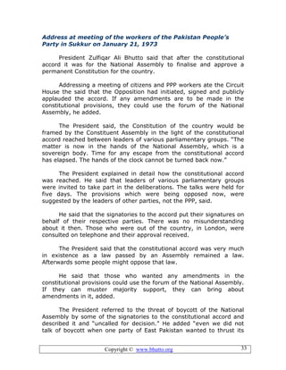 Copyright © www.bhutto.org 33
Address at meeting of the workers of the Pakistan People’s
Party in Sukkur on January 21, 1973
President Zulfiqar Ali Bhutto said that after the constitutional
accord it was for the National Assembly to finalise and approve a
permanent Constitution for the country.
Addressing a meeting of citizens and PPP workers ate the Circuit
House the said that the Opposition had initiated, signed and publicly
applauded the accord. If any amendments are to be made in the
constitutional provisions, they could use the forum of the National
Assembly, he added.
The President said, the Constitution of the country would be
framed by the Constituent Assembly in the light of the constitutional
accord reached between leaders of various parliamentary groups. “The
matter is now in the hands of the National Assembly, which is a
sovereign body. Time for any escape from the constitutional accord
has elapsed. The hands of the clock cannot be turned back now.”
The President explained in detail how the constitutional accord
was reached. He said that leaders of various parliamentary groups
were invited to take part in the deliberations. The talks were held for
five days. The provisions which were being opposed now, were
suggested by the leaders of other parties, not the PPP, said.
He said that the signatories to the accord put their signatures on
behalf of their respective parties. There was no misunderstanding
about it then. Those who were out of the country, in London, were
consulted on telephone and their approval received.
The President said that the constitutional accord was very much
in existence as a law passed by an Assembly remained a law.
Afterwards some people might oppose that law.
He said that those who wanted any amendments in the
constitutional provisions could use the forum of the National Assembly.
If they can muster majority support, they can bring about
amendments in it, added.
The President referred to the threat of boycott of the National
Assembly by some of the signatories to the constitutional accord and
described it and “uncalled for decision.” He added “even we did not
talk of boycott when one party of East Pakistan wanted to thrust its
 