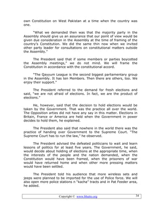 Copyright © www.bhutto.org 34
own Constitution on West Pakistan at a time when the country was
one.
“What we demanded then was that the majority party in the
Assembly should give us an assurance that our point of view would be
given due consideration in the Assembly at the time of framing of the
country’s Constitution. We did the same thin now when we invited
other party leader for consultations on constitutional matters outside
the Assembly.”
The President said that if some members or parties boycotted
the Assembly meetings,” we do not mind. We will frame the
Constitution in accordance with the constitutional accord.
“The Qayyum League is the second biggest parliamentary group
in the Assembly. It has ten Members. Then there are others, too. We
enjoy their support.”
The President referred to the demand for fresh elections and
said, “we are not afraid of elections. In fact, we are the product of
elections.”
He, however, said that the decision to hold elections would be
taken by the Government. That was the practice all over the world.
The Opposition arties did not have any say in this matter. Elections in
Britain, France or America are held when the Government in power
decides to hold them, he explained.
The President also said that nowhere in the world there was the
practice of handing over Government to the Supreme Court. “The
Supreme Court has to run the law,” he observed.
The President advised the defeated politicians to wait and learn
lessons of politics for at least five years. The Government, he said,
would decide about holding of elections at the appropriate time, when
the interests of the people and the nation demanded, when the
Constitution would have been framed, when the prisoners of war
would have returned home and when other more pressing matters
would have been settled.
The President told his audience that more wireless sets and
jeeps were planned to be imported for the use of Police force. We will
also open more police stations n “kacha” tracts and in Pat Feeder area,
he added.
 