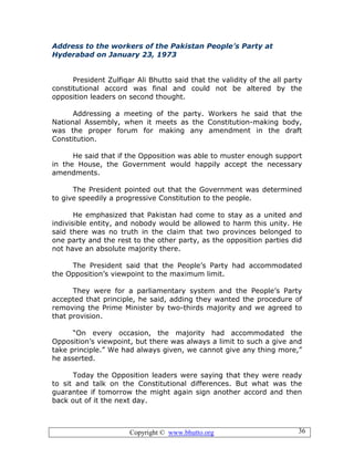 Copyright © www.bhutto.org 36
Address to the workers of the Pakistan People’s Party at
Hyderabad on January 23, 1973
President Zulfiqar Ali Bhutto said that the validity of the all party
constitutional accord was final and could not be altered by the
opposition leaders on second thought.
Addressing a meeting of the party. Workers he said that the
National Assembly, when it meets as the Constitution-making body,
was the proper forum for making any amendment in the draft
Constitution.
He said that if the Opposition was able to muster enough support
in the House, the Government would happily accept the necessary
amendments.
The President pointed out that the Government was determined
to give speedily a progressive Constitution to the people.
He emphasized that Pakistan had come to stay as a united and
indivisible entity, and nobody would be allowed to harm this unity. He
said there was no truth in the claim that two provinces belonged to
one party and the rest to the other party, as the opposition parties did
not have an absolute majority there.
The President said that the People’s Party had accommodated
the Opposition’s viewpoint to the maximum limit.
They were for a parliamentary system and the People’s Party
accepted that principle, he said, adding they wanted the procedure of
removing the Prime Minister by two-thirds majority and we agreed to
that provision.
“On every occasion, the majority had accommodated the
Opposition’s viewpoint, but there was always a limit to such a give and
take principle.” We had always given, we cannot give any thing more,”
he asserted.
Today the Opposition leaders were saying that they were ready
to sit and talk on the Constitutional differences. But what was the
guarantee if tomorrow the might again sign another accord and then
back out of it the next day.
 