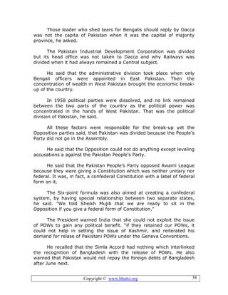 Copyright © www.bhutto.org 38
Those leader who shed tears for Bengalis should reply by Dacca
was not the capita of Pakistan when it was the capital of majority
province, he asked.
The Pakistan Industrial Development Corporation was divided
but its head office was not taken to Dacca and why Railways was
divided when it had always remained a Central subject.
He said that the administrative division took place when only
Bengali officers were appointed in East Pakistan. Then the
concentration of wealth in West Pakistan brought the economic break-
up of the country.
In 1958 political parties were dissolved, and no link remained
between the two parts of the country as the political power was
concentrated in the hands of West Pakistan. That was the political
division of Pakistan, he said.
All these factors were responsible for the break-up yet the
Opposition parties said, that Pakistan was divided because the People’s
Party did not go in the Assembly.
He said that the Opposition could not do anything except leveling
accusations a against the Pakistan People’s Party.
He said that the Pakistan People’s Party opposed Awami League
because they were giving a Constitution which was neither unitary nor
federal. It was, in fact, a confederal Constitution with a label of federal
form on it.
The Six-point formula was also aimed at creating a confederal
system, by having special relationship between two separate states,
he said. ”We told Sheikh Mujib that we are ready to sit in the
Opposition if you give a federal form of Constitution.”
The President warned India that she could not exploit the issue
of POWs to gain any political benefit. “if they retained our POWs, it
could not help in setting the issue of Kashmir, and reiterated his
demand for relase of Pakistani POWs under the Geneva Conventions.
He recalled that the Simla Accord had nothing which interlinked
the recognition of Bangladesh with the release of POWs. He also
warned that Pakistan would not repay the foreign debts of Bangladesh
after June next.
 